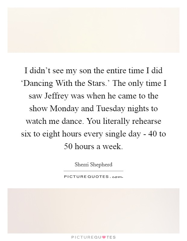 I didn't see my son the entire time I did ‘Dancing With the Stars.' The only time I saw Jeffrey was when he came to the show Monday and Tuesday nights to watch me dance. You literally rehearse six to eight hours every single day - 40 to 50 hours a week Picture Quote #1