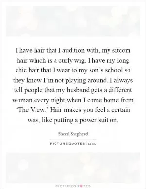 I have hair that I audition with, my sitcom hair which is a curly wig. I have my long chic hair that I wear to my son’s school so they know I’m not playing around. I always tell people that my husband gets a different woman every night when I come home from ‘The View.’ Hair makes you feel a certain way, like putting a power suit on Picture Quote #1