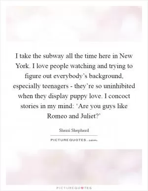 I take the subway all the time here in New York. I love people watching and trying to figure out everybody’s background, especially teenagers - they’re so uninhibited when they display puppy love. I concoct stories in my mind: ‘Are you guys like Romeo and Juliet?’ Picture Quote #1