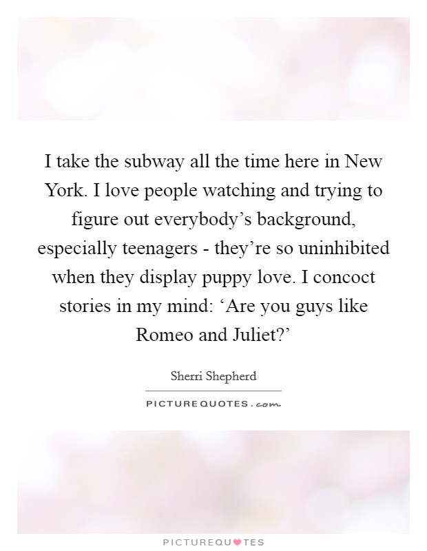 I take the subway all the time here in New York. I love people watching and trying to figure out everybody's background, especially teenagers - they're so uninhibited when they display puppy love. I concoct stories in my mind: ‘Are you guys like Romeo and Juliet?' Picture Quote #1