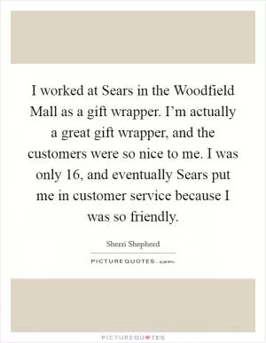I worked at Sears in the Woodfield Mall as a gift wrapper. I’m actually a great gift wrapper, and the customers were so nice to me. I was only 16, and eventually Sears put me in customer service because I was so friendly Picture Quote #1