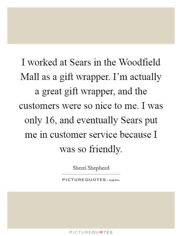 I worked at Sears in the Woodfield Mall as a gift wrapper. I'm actually a great gift wrapper, and the customers were so nice to me. I was only 16, and eventually Sears put me in customer service because I was so friendly Picture Quote #1