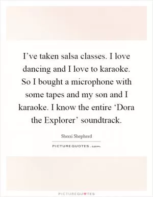 I’ve taken salsa classes. I love dancing and I love to karaoke. So I bought a microphone with some tapes and my son and I karaoke. I know the entire ‘Dora the Explorer’ soundtrack Picture Quote #1