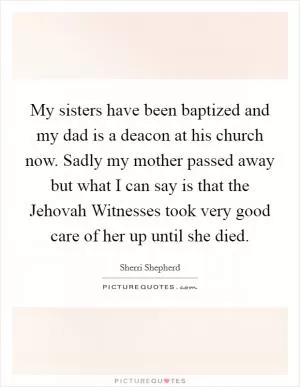 My sisters have been baptized and my dad is a deacon at his church now. Sadly my mother passed away but what I can say is that the Jehovah Witnesses took very good care of her up until she died Picture Quote #1