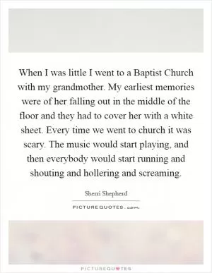When I was little I went to a Baptist Church with my grandmother. My earliest memories were of her falling out in the middle of the floor and they had to cover her with a white sheet. Every time we went to church it was scary. The music would start playing, and then everybody would start running and shouting and hollering and screaming Picture Quote #1