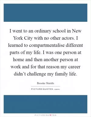 I went to an ordinary school in New York City with no other actors. I learned to compartmentalise different parts of my life. I was one person at home and then another person at work and for that reason my career didn’t challenge my family life Picture Quote #1