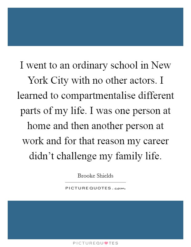I went to an ordinary school in New York City with no other actors. I learned to compartmentalise different parts of my life. I was one person at home and then another person at work and for that reason my career didn't challenge my family life Picture Quote #1