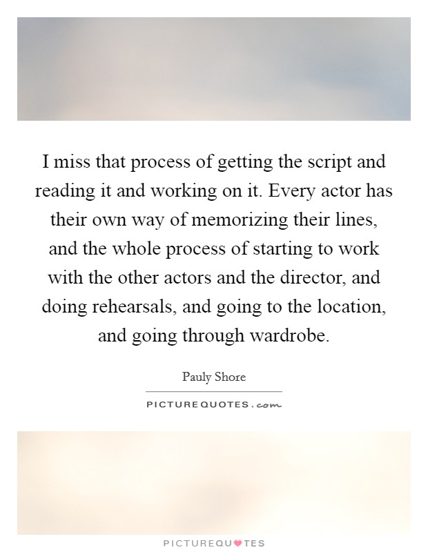 I miss that process of getting the script and reading it and working on it. Every actor has their own way of memorizing their lines, and the whole process of starting to work with the other actors and the director, and doing rehearsals, and going to the location, and going through wardrobe Picture Quote #1