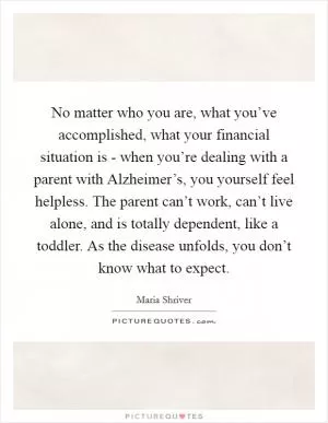 No matter who you are, what you’ve accomplished, what your financial situation is - when you’re dealing with a parent with Alzheimer’s, you yourself feel helpless. The parent can’t work, can’t live alone, and is totally dependent, like a toddler. As the disease unfolds, you don’t know what to expect Picture Quote #1