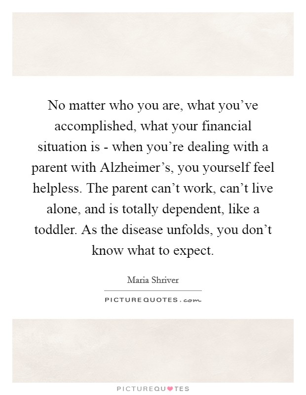 No matter who you are, what you've accomplished, what your financial situation is - when you're dealing with a parent with Alzheimer's, you yourself feel helpless. The parent can't work, can't live alone, and is totally dependent, like a toddler. As the disease unfolds, you don't know what to expect Picture Quote #1