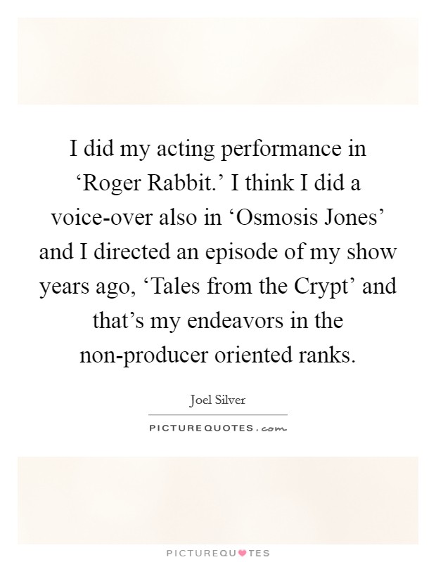 I did my acting performance in ‘Roger Rabbit.' I think I did a voice-over also in ‘Osmosis Jones' and I directed an episode of my show years ago, ‘Tales from the Crypt' and that's my endeavors in the non-producer oriented ranks Picture Quote #1