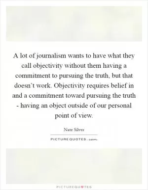 A lot of journalism wants to have what they call objectivity without them having a commitment to pursuing the truth, but that doesn’t work. Objectivity requires belief in and a commitment toward pursuing the truth - having an object outside of our personal point of view Picture Quote #1