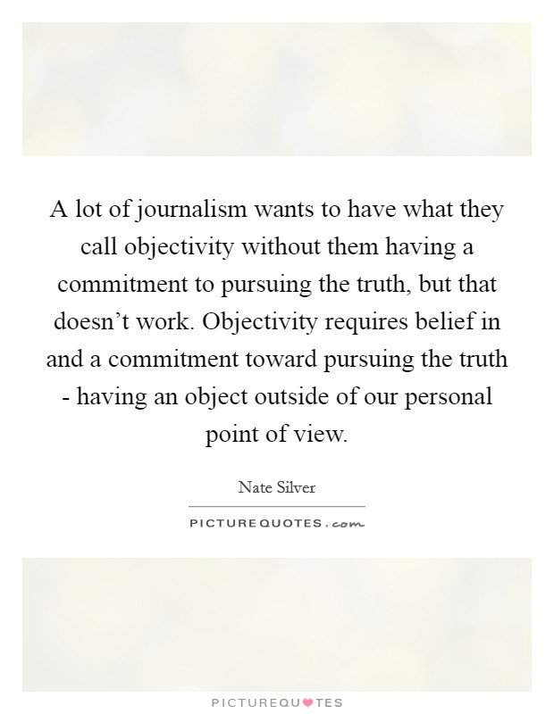 A lot of journalism wants to have what they call objectivity without them having a commitment to pursuing the truth, but that doesn't work. Objectivity requires belief in and a commitment toward pursuing the truth - having an object outside of our personal point of view Picture Quote #1