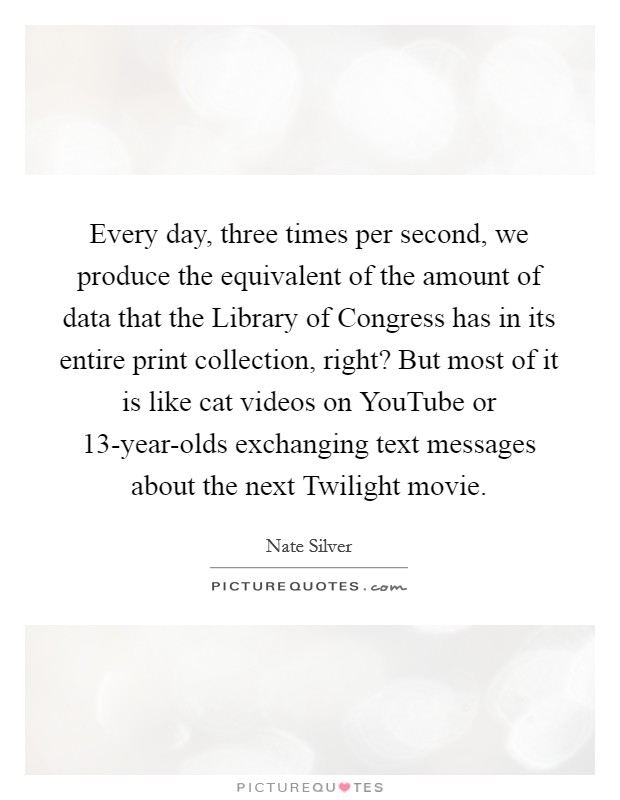 Every day, three times per second, we produce the equivalent of the amount of data that the Library of Congress has in its entire print collection, right? But most of it is like cat videos on YouTube or 13-year-olds exchanging text messages about the next Twilight movie Picture Quote #1