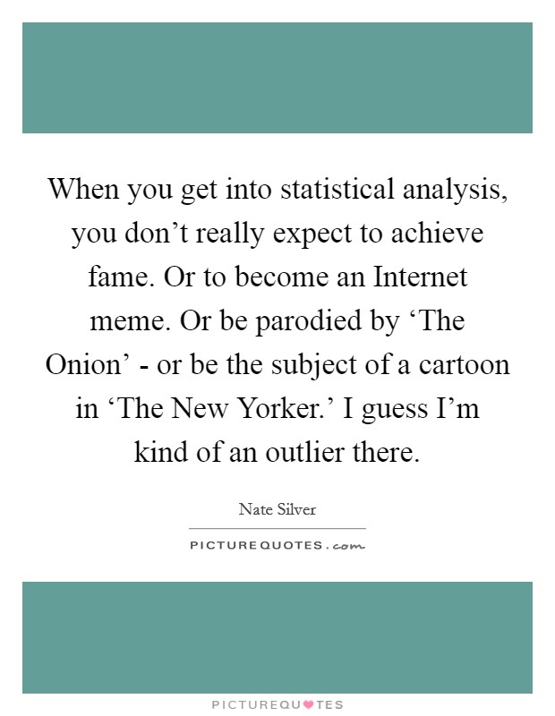 When you get into statistical analysis, you don't really expect to achieve fame. Or to become an Internet meme. Or be parodied by ‘The Onion' - or be the subject of a cartoon in ‘The New Yorker.' I guess I'm kind of an outlier there Picture Quote #1