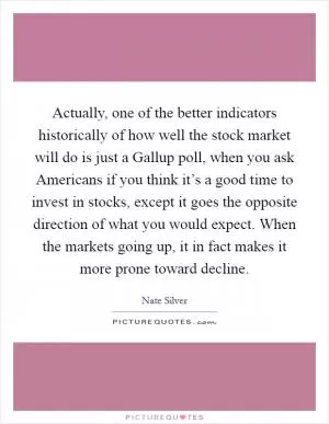 Actually, one of the better indicators historically of how well the stock market will do is just a Gallup poll, when you ask Americans if you think it’s a good time to invest in stocks, except it goes the opposite direction of what you would expect. When the markets going up, it in fact makes it more prone toward decline Picture Quote #1