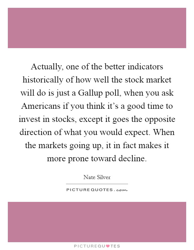 Actually, one of the better indicators historically of how well the stock market will do is just a Gallup poll, when you ask Americans if you think it's a good time to invest in stocks, except it goes the opposite direction of what you would expect. When the markets going up, it in fact makes it more prone toward decline Picture Quote #1