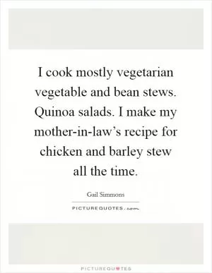 I cook mostly vegetarian vegetable and bean stews. Quinoa salads. I make my mother-in-law’s recipe for chicken and barley stew all the time Picture Quote #1