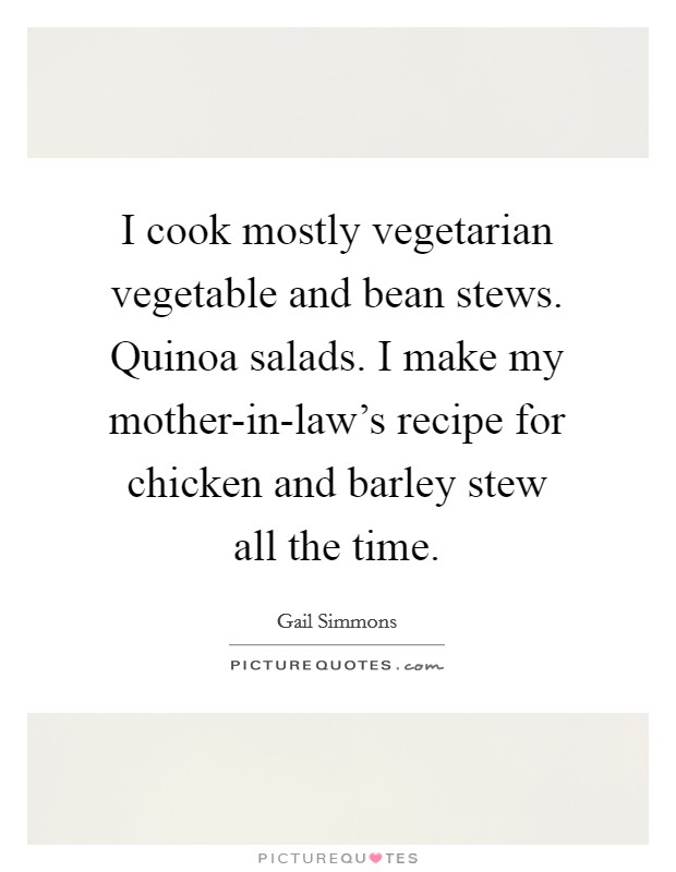 I cook mostly vegetarian vegetable and bean stews. Quinoa salads. I make my mother-in-law's recipe for chicken and barley stew all the time Picture Quote #1