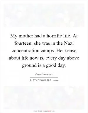 My mother had a horrific life. At fourteen, she was in the Nazi concentration camps. Her sense about life now is, every day above ground is a good day Picture Quote #1