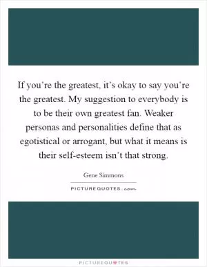If you’re the greatest, it’s okay to say you’re the greatest. My suggestion to everybody is to be their own greatest fan. Weaker personas and personalities define that as egotistical or arrogant, but what it means is their self-esteem isn’t that strong Picture Quote #1