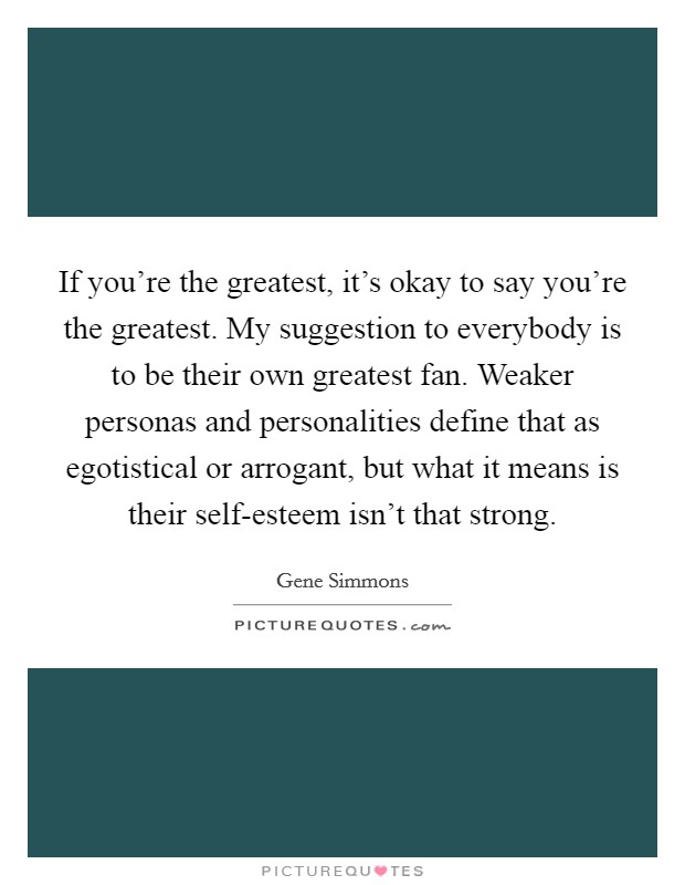 If you're the greatest, it's okay to say you're the greatest. My suggestion to everybody is to be their own greatest fan. Weaker personas and personalities define that as egotistical or arrogant, but what it means is their self-esteem isn't that strong Picture Quote #1