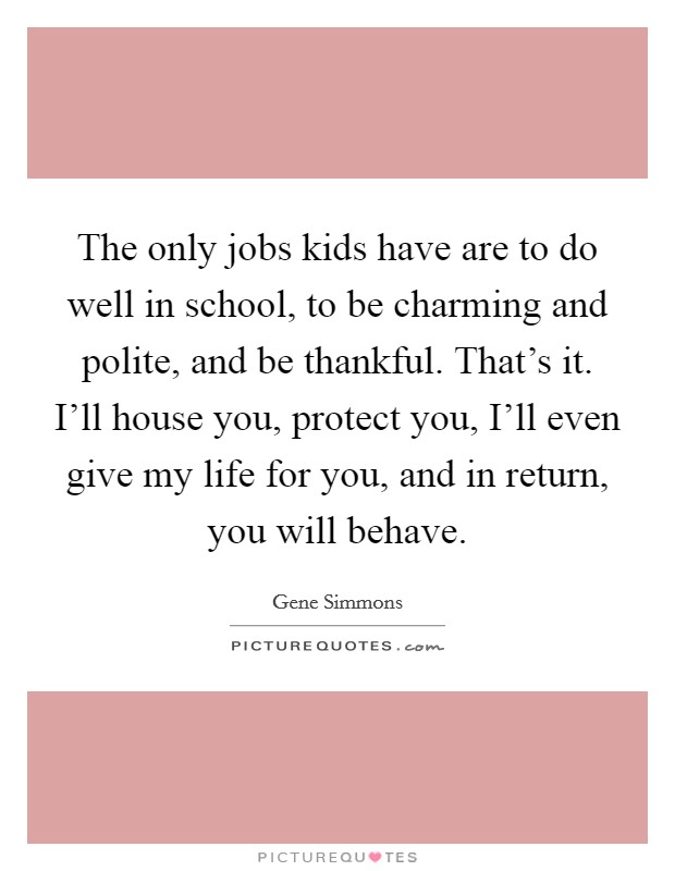 The only jobs kids have are to do well in school, to be charming and polite, and be thankful. That's it. I'll house you, protect you, I'll even give my life for you, and in return, you will behave Picture Quote #1