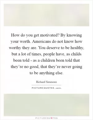How do you get motivated? By knowing your worth. Americans do not know how worthy they are. You deserve to be healthy, but a lot of times, people have, as childs been told - as a children been told that they’re no good, that they’re never going to be anything else Picture Quote #1