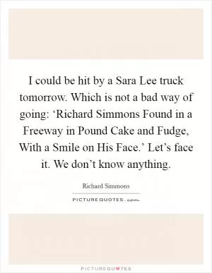 I could be hit by a Sara Lee truck tomorrow. Which is not a bad way of going: ‘Richard Simmons Found in a Freeway in Pound Cake and Fudge, With a Smile on His Face.’ Let’s face it. We don’t know anything Picture Quote #1