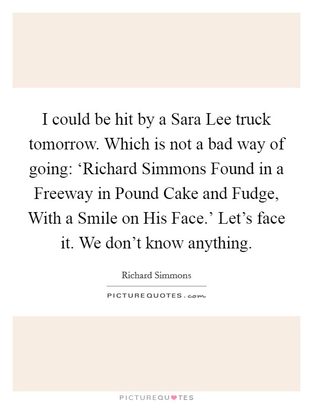 I could be hit by a Sara Lee truck tomorrow. Which is not a bad way of going: ‘Richard Simmons Found in a Freeway in Pound Cake and Fudge, With a Smile on His Face.' Let's face it. We don't know anything Picture Quote #1