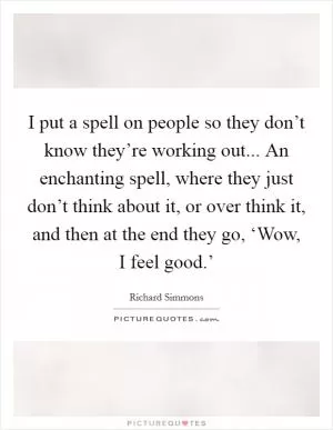 I put a spell on people so they don’t know they’re working out... An enchanting spell, where they just don’t think about it, or over think it, and then at the end they go, ‘Wow, I feel good.’ Picture Quote #1