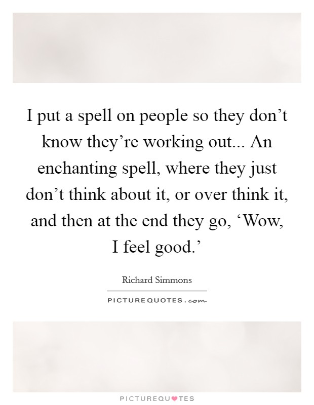 I put a spell on people so they don't know they're working out... An enchanting spell, where they just don't think about it, or over think it, and then at the end they go, ‘Wow, I feel good.' Picture Quote #1
