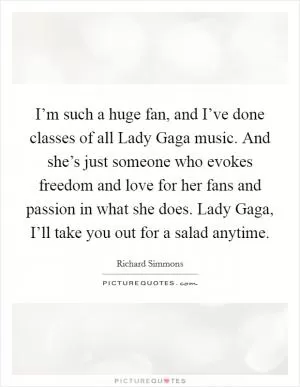 I’m such a huge fan, and I’ve done classes of all Lady Gaga music. And she’s just someone who evokes freedom and love for her fans and passion in what she does. Lady Gaga, I’ll take you out for a salad anytime Picture Quote #1