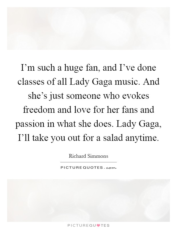 I'm such a huge fan, and I've done classes of all Lady Gaga music. And she's just someone who evokes freedom and love for her fans and passion in what she does. Lady Gaga, I'll take you out for a salad anytime Picture Quote #1