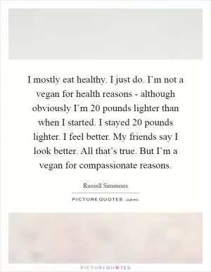I mostly eat healthy. I just do. I’m not a vegan for health reasons - although obviously I’m 20 pounds lighter than when I started. I stayed 20 pounds lighter. I feel better. My friends say I look better. All that’s true. But I’m a vegan for compassionate reasons Picture Quote #1
