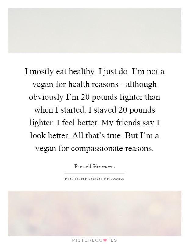 I mostly eat healthy. I just do. I'm not a vegan for health reasons - although obviously I'm 20 pounds lighter than when I started. I stayed 20 pounds lighter. I feel better. My friends say I look better. All that's true. But I'm a vegan for compassionate reasons Picture Quote #1