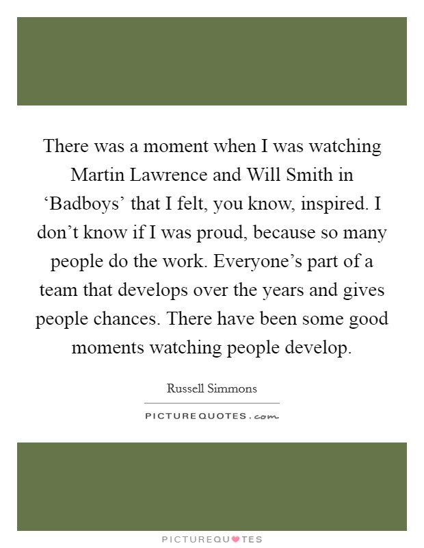 There was a moment when I was watching Martin Lawrence and Will Smith in ‘Badboys' that I felt, you know, inspired. I don't know if I was proud, because so many people do the work. Everyone's part of a team that develops over the years and gives people chances. There have been some good moments watching people develop Picture Quote #1