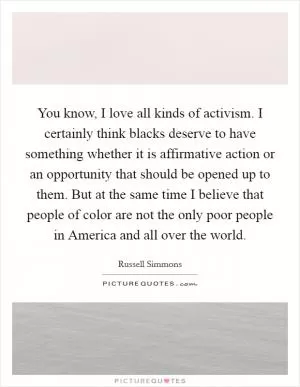 You know, I love all kinds of activism. I certainly think blacks deserve to have something whether it is affirmative action or an opportunity that should be opened up to them. But at the same time I believe that people of color are not the only poor people in America and all over the world Picture Quote #1