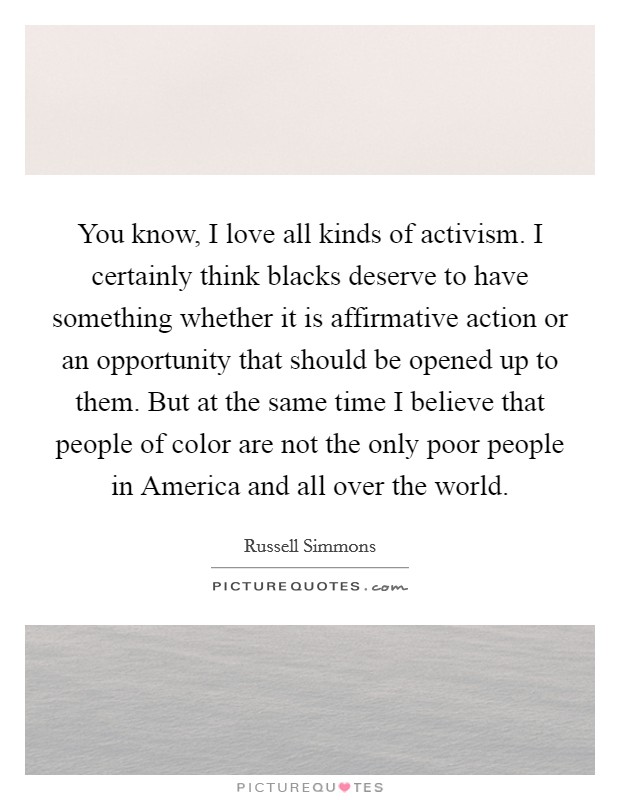 You know, I love all kinds of activism. I certainly think blacks deserve to have something whether it is affirmative action or an opportunity that should be opened up to them. But at the same time I believe that people of color are not the only poor people in America and all over the world Picture Quote #1