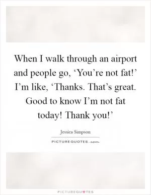 When I walk through an airport and people go, ‘You’re not fat!’ I’m like, ‘Thanks. That’s great. Good to know I’m not fat today! Thank you!’ Picture Quote #1