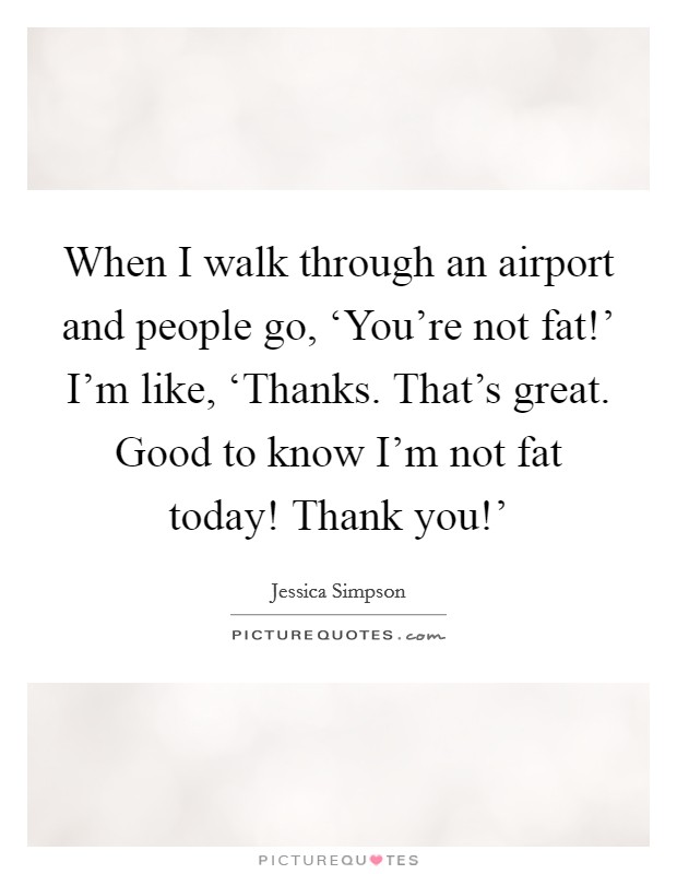 When I walk through an airport and people go, ‘You're not fat!' I'm like, ‘Thanks. That's great. Good to know I'm not fat today! Thank you!' Picture Quote #1