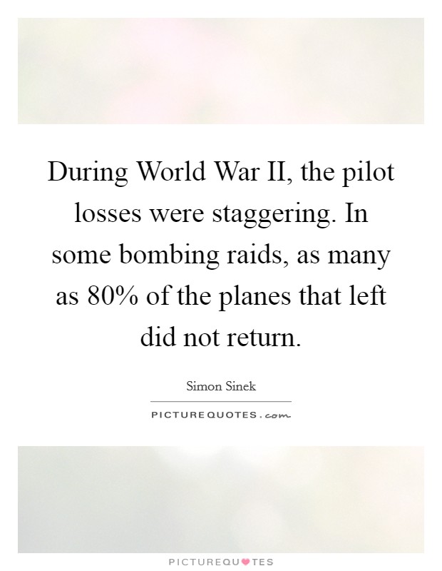 During World War II, the pilot losses were staggering. In some bombing raids, as many as 80% of the planes that left did not return Picture Quote #1