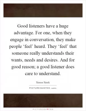 Good listeners have a huge advantage. For one, when they engage in conversation, they make people ‘feel’ heard. They ‘feel’ that someone really understands their wants, needs and desires. And for good reason; a good listener does care to understand Picture Quote #1