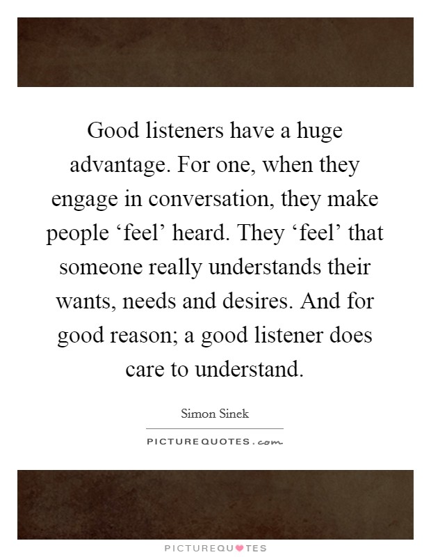 Good listeners have a huge advantage. For one, when they engage in conversation, they make people ‘feel' heard. They ‘feel' that someone really understands their wants, needs and desires. And for good reason; a good listener does care to understand Picture Quote #1