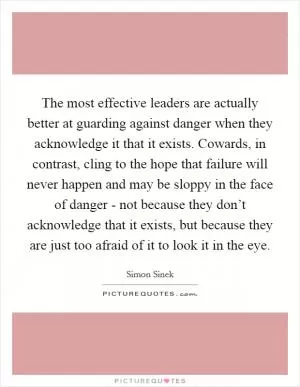 The most effective leaders are actually better at guarding against danger when they acknowledge it that it exists. Cowards, in contrast, cling to the hope that failure will never happen and may be sloppy in the face of danger - not because they don’t acknowledge that it exists, but because they are just too afraid of it to look it in the eye Picture Quote #1