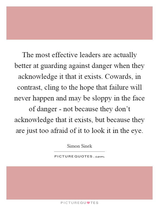 The most effective leaders are actually better at guarding against danger when they acknowledge it that it exists. Cowards, in contrast, cling to the hope that failure will never happen and may be sloppy in the face of danger - not because they don't acknowledge that it exists, but because they are just too afraid of it to look it in the eye Picture Quote #1