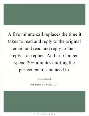 A five minute call replaces the time it takes to read and reply to the original email and read and reply to their reply... or replies. And I no longer spend 20  minutes crafting the perfect email - no need to Picture Quote #1