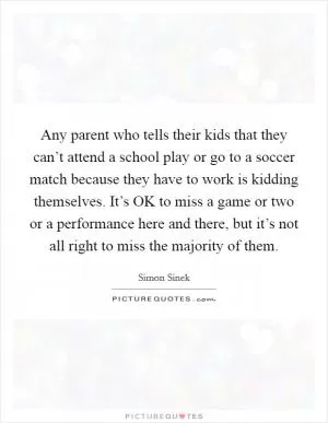 Any parent who tells their kids that they can’t attend a school play or go to a soccer match because they have to work is kidding themselves. It’s OK to miss a game or two or a performance here and there, but it’s not all right to miss the majority of them Picture Quote #1