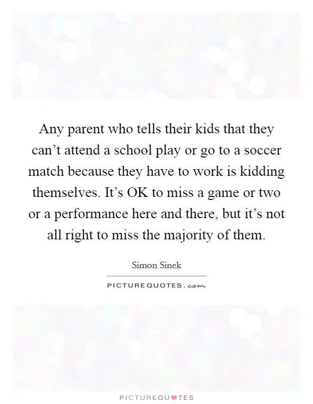 Any parent who tells their kids that they can't attend a school play or go to a soccer match because they have to work is kidding themselves. It's OK to miss a game or two or a performance here and there, but it's not all right to miss the majority of them Picture Quote #1