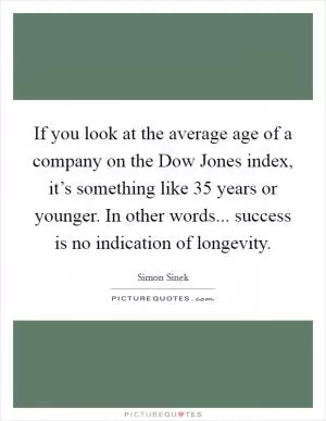 If you look at the average age of a company on the Dow Jones index, it’s something like 35 years or younger. In other words... success is no indication of longevity Picture Quote #1